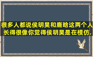 很多人都说侯明昊和鹿晗这两个人长得很像,你觉得侯明昊是在模仿...