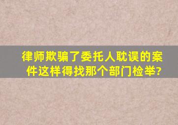 律师欺骗了委托人耽误的案件这样得找那个部门检举?