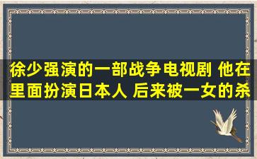 徐少强演的一部战争电视剧 他在里面扮演日本人 后来被一女的杀了 那...