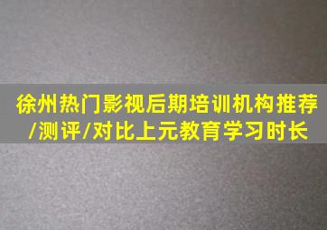 徐州热门影视后期培训机构推荐/测评/对比。上元教育学习时长 