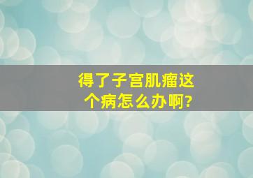 得了子宫肌瘤这个病怎么办啊?