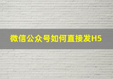 微信公众号如何直接发H5 