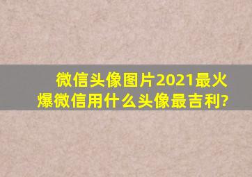 微信头像图片2021最火爆,微信用什么头像最吉利?