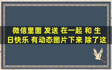 微信里面 发送 在一起 和 生日快乐 有动态图片下来 除了这2个 现在...