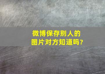 微博保存别人的图片对方知道吗?