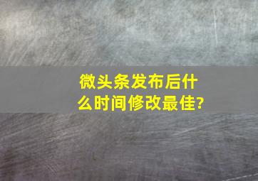 微头条发布后什么时间修改最佳?