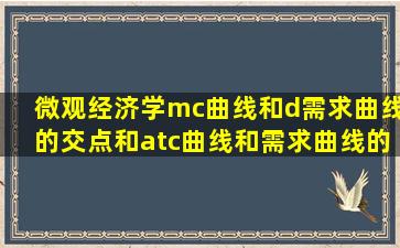 微观经济学。mc曲线和d需求曲线的交点和atc曲线和需求曲线的交点...