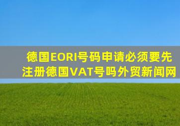 德国EORI号码申请必须要先注册德国VAT号吗  外贸新闻网