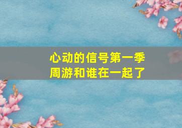 心动的信号第一季周游和谁在一起了