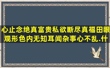 心止念绝真富贵,私欲断尽真福田,眼观形色内无知,耳闻杂事心不乱.什么...