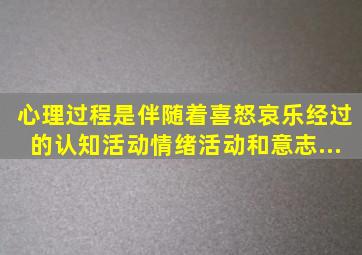 心理过程是伴随着喜、怒、哀、乐经过的认知活动、情绪活动和意志...