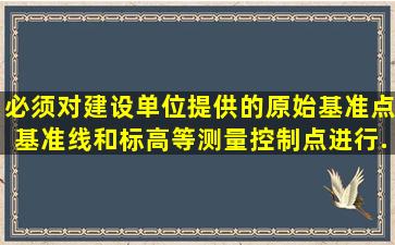 必须对建设单位提供的原始基准点、基准线和标高等测量控制点进行...