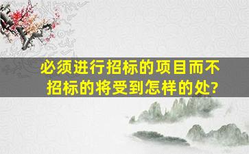 必须进行招标的项目而不招标的将受到怎样的处?