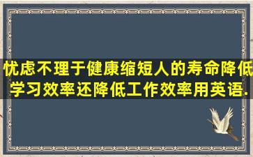 忧虑不理于健康,缩短人的寿命,降低学习效率,还降低工作效率用英语...