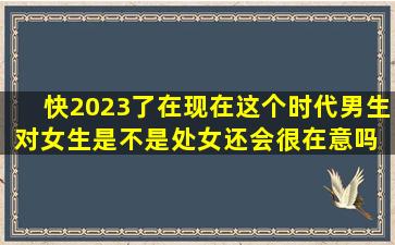 快2023了,在现在这个时代男生对女生是不是处女还会很在意吗 