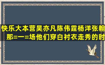 快乐大本营吴亦凡陈伟霆杨洋张翰那=一=场他们穿白衬衣走秀的时候的...