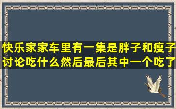 快乐家家车里有一集是胖子和瘦子讨论吃什么,然后最后其中一个吃了...