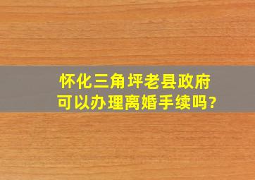 怀化三角坪老县政府可以办理离婚手续吗?