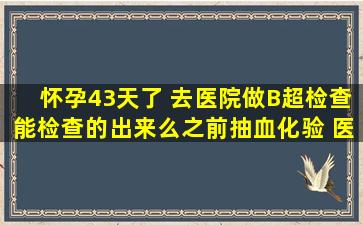 怀孕43天了 去医院做B超检查能检查的出来么之前抽血化验 医生说我...