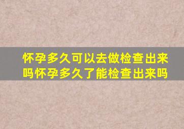 怀孕多久可以去做检查出来吗,怀孕多久了能检查出来吗