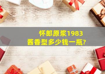 怀郎原浆1983酱香型多少钱一瓶?