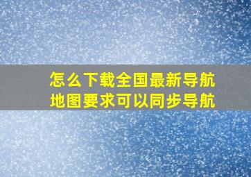 怎么下载全国最新导航地图,要求可以同步导航