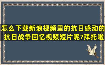 怎么下载新浪视频里的抗日感动的抗日战争回忆视频短片呢?拜托啦!