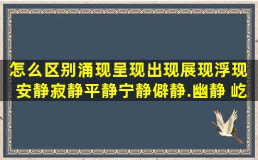 怎么区别涌现,呈现,出现,展现,浮现 安静,寂静,平静,宁静,僻静.幽静 屹...