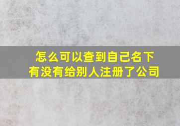 怎么可以查到自己名下有没有给别人注册了公司