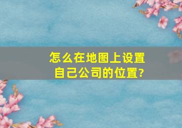 怎么在地图上设置自己公司的位置?