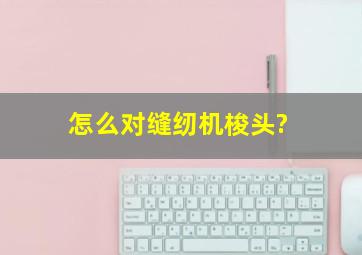 怎么对缝纫机梭头?