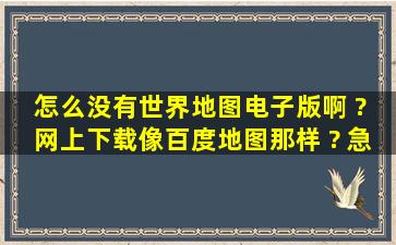 怎么没有世界地图电子版啊 ? 网上下载,像百度地图那样 ? 急急急