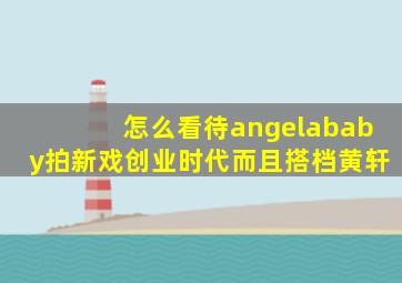 怎么看待angelababy拍新戏《创业时代》而且搭档黄轩(