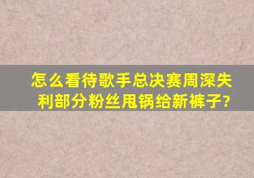 怎么看待歌手总决赛周深失利部分粉丝甩锅给新裤子?