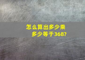 怎么算出多少乘多少等于368?