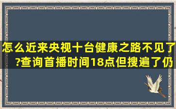 怎么近来央视十台健康之路不见了?查询首播时间18点,但搜遍了仍然...