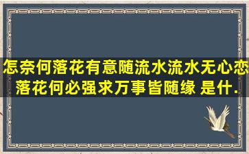 怎奈何落花有意随流水,流水无心恋落花。何必强求。万事皆随缘。 是什...