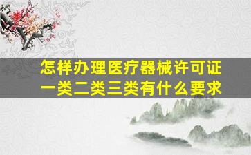 怎样办理医疗器械许可证一类二类三类有什么要求