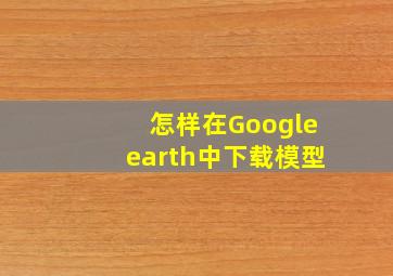 怎样在Googleearth中下载模型