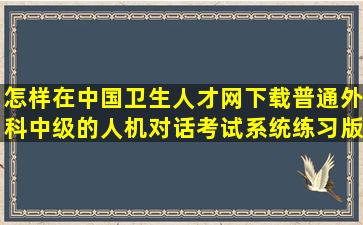 怎样在中国卫生人才网下载普通外科中级的人机对话考试系统练习版