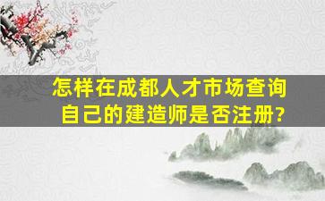 怎样在成都人才市场查询自己的建造师是否注册?