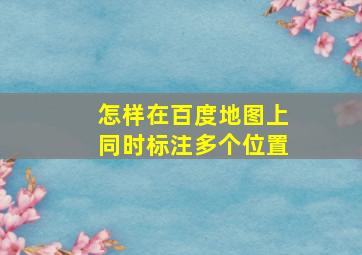 怎样在百度地图上同时标注多个位置