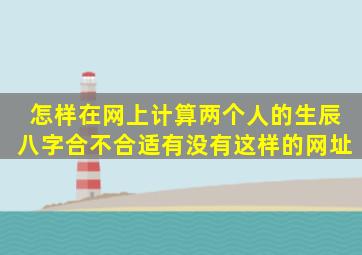 怎样在网上计算两个人的生辰八字合不合适(有没有这样的网址(