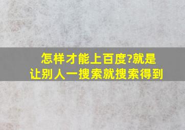 怎样才能上百度?就是让别人一搜索就搜索得到。