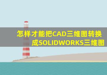 怎样才能把CAD三维图转换成SOLIDWORKS三维图