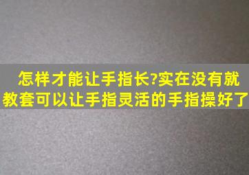 怎样才能让手指长?实在没有就教套可以让手指灵活的手指操好了。