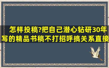 怎样投稿?把自己潜心钻研30年写的精品书稿不打招呼搞关系,直接发...