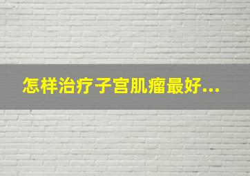 怎样治疗子宫肌瘤最好...