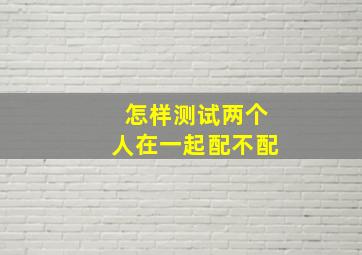 怎样测试两个人在一起配不配