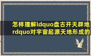 怎样理解“盘古开天辟地”对宇宙起源、天地形成的解释